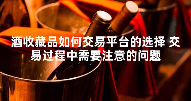 酒收藏品如何交易平台的选择 交易过程中需要注意的问题